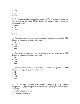 в) 2,2А
г) 11А
д) 22А

59. Сто једнаких сијалица, називне снаге 100W, је паралелно везано и
прикључене су на напон 220V. Колика је јачина струје у грани са
једном сијалицом?
а) 0,45А
б) 1А
в) 2,2А
г) 11А
д) 22А

60. Еквивалентна отпорност два паралелно везана отпорника је 10Ω.
Колика је отпорност једног отпорника?
а) 5Ω
б) 10Ω
в) 20Ω
г) 50Ω

61. Еквивалентна отпорност пет паралелно везаних отпорника је 10Ω.
Колика је отпорност једног отпорника?
а) 5Ω
б) 10Ω
в) 20Ω
г) 50Ω

62. Еквивалентна отпорност пет редно везаних отпорника је 10Ω.
Колика је отпорност једног отпорника?
а) 2Ω
б) 5Ω
в) 10Ω
г) 20Ω


63. Ако се, при константном напону, отпорник у колу замени
отпорником чија је електрична отпорност већа девет пута, јачина струје
у колу ће:
а) повећати се девет пута;
б) остати непромењена;
 