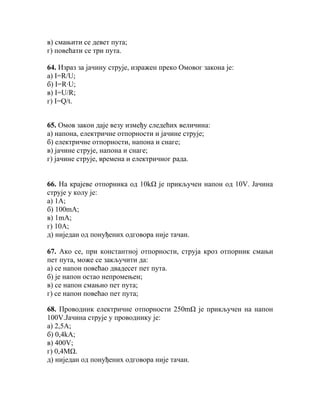 в) смањити се девет пута;
г) повећати се три пута.

64. Израз за јачину струје, изражен преко Омовог закона је:
а) I=R/U;
б) I=R∙U;
в) I=U/R;
г) I=Q/t.


65. Омов закон даје везу између следећих величина:
а) напона, електричне отпорности и јачине струје;
б) електричне отпорности, напона и снаге;
в) јачине струје, напона и снаге;
г) јачине струје, времена и електричног рада.


66. На крајеве отпорника од 10kΩ је прикључен напон од 10V. Јачина
струје у колу је:
а) 1А;
б) 100mА;
в) 1mА;
г) 10А;
д) ниједан од понуђених одговора није тачан.

67. Ако се, при константној отпорности, струја кроз отпорник смањи
пет пута, може се закључити да:
а) се напон повећао двадесет пет пута.
б) је напон остао непромењен;
в) се напон смањио пет пута;
г) се напон повећао пет пута;

68. Проводник електричне отпорности 250mΩ је прикључен на напон
100V.Јачина струје у проводнику је:
а) 2,5A;
б) 0,4kA;
в) 400V;
г) 0,4МΩ.
д) ниједан од понуђених одговора није тачан.
 