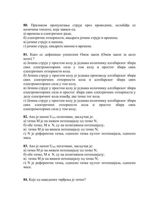 80. Приликом пропуштања струје кроз проводник, ослобађа се
количина топлоте, која зависи од:
а) времена и електричног рада;
б) електричне отпорности, квадрата јачине струје и времена;
в) јачине струје и напона;
г) јачине струје, квадрата напона и времена.

81. Како се дефинише уопштени Омов закон (Омов закон за цело
коло) ?
а) Јачина струје у простом колу је једнака количнику алгебарског збира
свих електромоторних сила у том колу и простог збира свих
електричних отпорности кола.
б) Јачина струје у простом колу је једнака производу алгебарског збира
свих електричних отпорности кола и алгебарског збира свих
електромоторних сила у том колу.
в) Јачина струје у простом колу је једнака количнику алгебарског збира
електромоторних сила и простог збира свих електричних отпорности у
делу електричног кола између две тачке тог кола.
г) Јачина струје у простом колу је једнака количнику алгебарског збира
свих електричних отпорности кола и простог збира свих
електромоторних сила у том колу.

82. Ако је напон UMN позитиван, закључак је:
а) тачка М је на нижем потенцијалу од тачке N;
б) обе тачке, М и N, су на позитивном потенцијалу;
в) тачка М је на вишем потенцијалу од тачке N;
г) N је референтна тачка, односно тачка нултог потенцијала, односно
маса.

83. Ако је напон UMN негативан, закључак је:
а) тачка М је на нижем потенцијалу од тачке N;
б) обе тачке, М и N, су на позитивном потенцијалу;
в) тачка М је на вишем потенцијалу од тачке N;
г) N је референтна тачка, односно тачка нултог потенцијала, односно
маса.


84. Које од наведених тврђења је тачно?
 