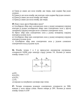 а) Грана је сваки део кола између два чвора, који садржи бар један
елемент.
б) Грана је део кола између две контуре, који садржи бар један елемент.
в) Грана је сваки део кола између три чвора.
г) Грана је сваки део кола између два чвора.

85. Како гласи други Кирхофов закон?
а) Алгебарски збир свих електричних сила у једној затвореној струјној
контури је једнак алгебарском збиру свих електричних сила у другој
затвореној струјној контури истог сложеног електричног кола.
б) Прост збир свих електричних сила у једној затвореној струјној
контури је једнак нули.
в) Алгебарски збир свих електричних сила у једној затвореној струјној
контури је једнак нули.
г) Алгебарски збир свих електричних сила у једном сложеном
електричном колу је једнак нули.


86. Између тачака 1 и 2 је прикључен амперметар унутрашње
отпорности 0,05Ω који показује струју јачине 5А. Колики је напом
између тачака 1 и 2?




а) 0V;
б) 0,25V;
в) 0,5V;
г) 5V;
д) ниједан од понуђених одговора није тачан.

87. Четири отпорника једнаких електричних отпорности по 20Ω,
вежемо у коло према слици. Напон извора је 20V. Колики је напон
између тачака А и В?
 