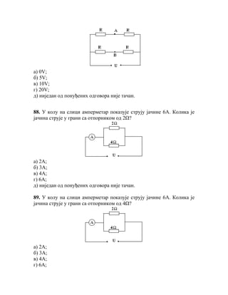 а) 0V;
б) 5V;
в) 10V;
г) 20V;
д) ниједан од понуђених одговора није тачан.


88. У колу на слици амперметар показује струју јачине 6А. Колика је
јачина струје у грани са отпорником од 2Ω?




а) 2А;
б) 3А;
в) 4А;
г) 6А;
д) ниједан од понуђених одговора није тачан.

89. У колу на слици амперметар показује струју јачине 6А. Колика је
јачина струје у грани са отпорником од 4Ω?




а) 2А;
б) 3А;
в) 4А;
г) 6А;
 