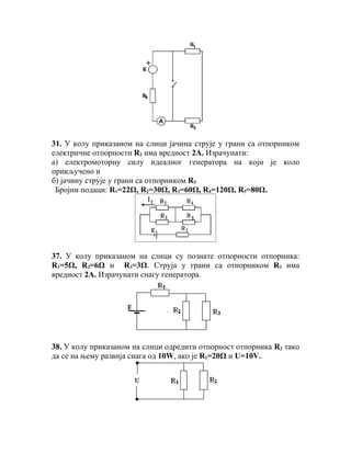 31. У колу приказаном на слици јачина струје у грани са отпорником
електричне отпорности R2 има вредност 2А. Израчунати:
а) електромоторну силу идеалног генератора на који је коло
прикључено и
б) јачину струје у грани са отпорником R5
 Бројни подаци: R1=22Ω, R2=30Ω, R3=60Ω, R4=120Ω, R5=80Ω.




37. У колу приказаном на слици су познате отпорности отпорника:
R1=5Ω, R2=6Ω и R3=3Ω. Струја у грани са отпорником R3 има
вредност 2А. Израчунати снагу генератора.




38. У колу приказаном на слици одредити отпорност отпорника R2 тако
да се на њему развија снага од 10W, ако је R1=20Ω и U=10V.
 
