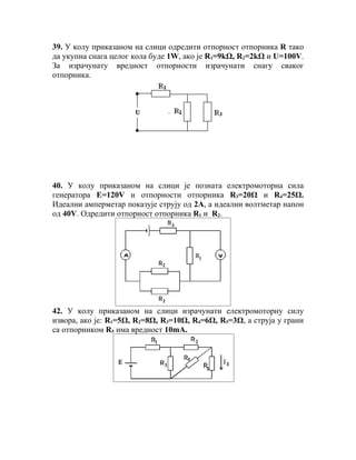 39. У колу приказаном на слици одредити отпорност отпорника R тако
да укупна снага целог кола буде 1W, ако је R1=9kΩ, R2=2kΩ и U=100V.
За израчунату вредност отпорности израчунати снагу сваког
отпорника.




40. У колу приказаном на слици је позната електромоторна сила
генератора Е=120V и отпорности отпорника R3=20Ω и R4=25Ω.
Идеални амперметар показује струју од 2А, а идеални волтметар напон
од 40V. Одредити отпорност отпорника R1 и R2.




                   A                        V




42. У колу приказаном на слици израчунати електромоторну силу
извора, ако је: R1=5Ω, R2=8Ω, R3=10Ω, R4=6Ω, R5=3Ω, а струја у грани
са отпорником R5 има вредност 10mA.
 