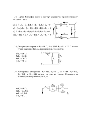 124. Други Kирхофов закон за контуру електричне мреже приказану
на слици гласи:
                                                               +             I2
а) E1 + I1R1 - E2 - I2R2 + I3R3 + I4R4 + E4 = 0
                                                          +        E2             R2
б) - E1 - I1R1 + E2 + I2R2 - I3R3 - I4R4 - E4 = 0         E1
                                                     I1                                I3
в) E1 - I1R1 - E2 + I2R2 - I3R3 - I4R4 + E4 = 0                                             R3
                                                          R1                 I4
г)E1 + I1R1 + E2 + I2R2 + I3R3 + I4R4 + E4 = 0
                                                               +
                                                                        E4        R4




125. Отпорници отпорности R1 = 10 Ω, R2 = 30 Ω, R3 = R4 = 7,5 Ω везани
     су као на слици. Њихова еквивалентна отпорност је:
                                    A
   а) Rе = 10 Ω                            R1
   б) Rе = 20 Ω                                                    R3
   в) Rе = 30 Ω                                      R2
   г) Rе = 40 Ω                                                    R4
                                    B



126. Отпорници отпорности R1 = 5 Ω, R2 = 5 Ω, R3 = 5 Ω, R4 = 4 Ω,
    R5 = 8 Ω и R6 = 8 Ω везани су као на слици. Еквивалентна
    отпорност између тачака А и В је:


                                                                        R4
                                                    R2
                                         R1                             R5
   а) Rе = 10 Ω                                     R3
                                                                        R6
   б) Rе = 25,5 Ω
   в) Rе = 9,5 Ω                     A                                             B
   г) Rе = 8 Ω
 