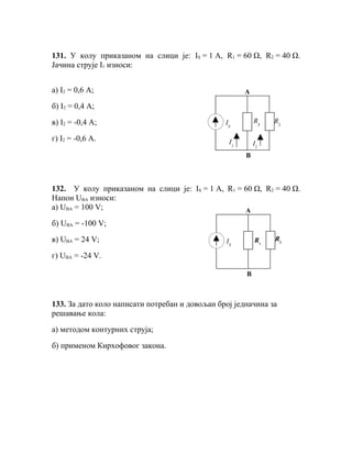 131. У колу приказаном на слици је: IS = 1 A, R1 = 60 Ω, R2 = 40 Ω.
Јачина струје I1 износи:


а) I2 = 0,6 A;                                        А

б) I2 = 0,4 A;

в) I2 = -0,4 A;                                 IS        R1   R2

г) I2 = -0,6 A.                                  I1       I2
                                                      B



132. У колу приказаном на слици је: IS = 1 A, R1 = 60 Ω, R2 = 40 Ω.
Напон UBA износи:
а) UBA = 100 V;                                    А
б) UBA = -100 V;

в) UBA = 24 V;                                  IS        R1   R2

г) UBA = -24 V.

                                                      B



133. За дато коло написати потребан и довољан број једначина за
решавање кола:

а) методом контурних струја;

б) применом Кирхофовог закона.
 