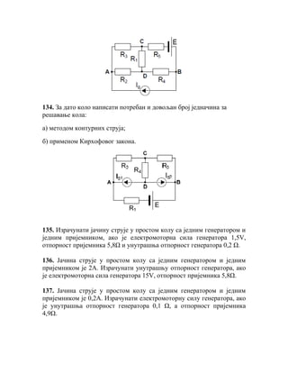 134. За дато коло написати потребан и довољан број једначина за
решавање кола:

а) методом контурних струја;

б) применом Кирхофовог закона.




135. Израчунати јачину струје у простом колу са једним генератором и
једним пријемником, ако је електромоторна сила генератора 1,5V,
отпорност пријемника 5,8Ω и унутрашња отпорност генератора 0,2 Ω.

136. Јачина струје у простом колу са једним генератором и једним
пријемником је 2А. Израчунати унутрашњу отпорност генератора, ако
је електромоторна сила генератора 15V, отпорност пријемника 5,8Ω.

137. Јачина струје у простом колу са једним генератором и једним
пријемником је 0,2А. Израчунати електромоторну силу генератора, ако
је унутрашња отпорност генератора 0,1 Ω, а отпорност пријемника
4,9Ω.
 