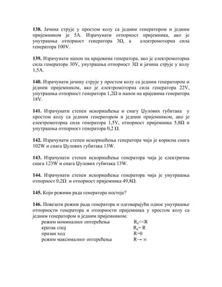 138. Јачина струје у простом колу са једним генератором и једним
пријемником је 5А. Израчунати отпорност пријемника, ако је
унутрашња отпорност генератора 3Ω, а        електромоторна сила
генератора 100V.

139. Израчунати напон на крајевима генератора, ако је електромоторна
сила генератора 30V, унутрашња отпорност 3Ω и јачина струје у колу
1,5А.

140. Израчунати јачину струје у простом колу са једним генератором и
једним пријемником, ако је електромоторна сила генератора 22V,
унутрашња отпорност генератора 1,2Ω и напон на крајевима генератора
18V.

141. Израчунати степен искоришћења и снагу Џулових губитака у
простом колу са једним генератором и једним пријемником, ако је
електромоторна сила генератора 1,5V, отпорност пријемника 5,8Ω и
унутрашња отпорност генератора 0,2 Ω.

142. Израчунати степен искоришћења генератора чија је корисна снага
102W и снага Џулових губитака 13W.

143. Израчунати степен искоришћења генератора чија је електрична
снага 123W и снага Џулових губитака 13W.

144. Израчунати степен искоришћења генератора чија је унутрашња
отпорност 0,2Ω и отпорност пријемника 49,8Ω.

145. Који режими рада генератора постоје?

146. Повезати режим рада генератора и одговарајући однос унутрашње
отпорности генератора и отпорности пријемника у простом колу са
једним генератором и једним пријемником:
    режим номиналног оптерећења            Rg<<R
    кратак спој                            Rg= R
    празан ход                             R=0
    режим максималног оптерећења           R→ ∞
 