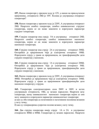 157. Напон генератора у празном ходу је 12V, а напон на прикљученом
пријемнику, отпорности 20Ω је 10V. Колика је унутрашња отпорност
генератора?

158. Напон генератора у празном ходу је 220V, А унутрашња отпорност
20Ω. Нацртати симбол генератора, симбол еквивалентног струјног
генератора, којим се он може заменити и израчунати параметре
струјног генератора.

159. Струјни генератор има струју 5А и унутрашњу отпорност 20Ω.
Нацртати симбол генератора, симбол еквивалентног напонског
генератора, којим се он може заменити и израчунати параметре
напонског генератора.

160. Струјни генератор има струју 2А и унутрашњу отпорност 300Ω.
Оптерећен је пријемником чија је електрична отпорност 100Ω.
Израчунати струју у грани са пријемником, не трансформишући дати
струјни генератор у напонски.

161. Струјни генератор има струју 1А и унутрашњу отпорност 200Ω.
Оптерећен је пријемником чија је електрична отпорност 50Ω.
Израчунати струју у грани са пријемником, трансформишући дати
струјни генератор у напонски.

162. Напон генератора у празном ходу је 220V, А унутрашња отпорност
400Ω. Оптерећен је пријемником чија је електрична отпорност 100Ω.
Израчунати струју у грани са пријемником трансформишући дати
напонски генератор у струјни.

163. Генератори електромоторних сила 200V и 180V и истих
унутрашњих отпорности, 10Ω, су везани паралелно. Нацртати везу
генератора, шему еквивалентног напонског генератора којим се они
могу заманити и израчунати параметре еквивалентног генератора:
а) ако су оба генератора са позитивним и негативним половима везаним
у исту тачку;
б) ако су генеракорима супротни полови везани у исту тачку.

164. Два струјна генератора имају струје 1А и 2А и унутрашње
отпорности 400Ω и 600Ω. Генератори су везани паралелно. Нацртати
 