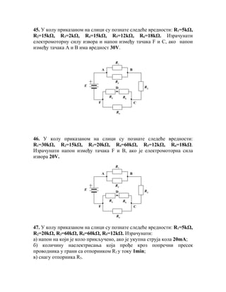 45. У колу приказаном на слици су познате следеће вредности: R1=5kΩ,
R2=15kΩ, R3=2kΩ, R4=15kΩ, R5=12kΩ, R6=18kΩ. Израчунати
електромоторну силу извора и напон између тачака F и С, ако напон
између тачака А и В има вредност 30V.

                                        R1
                               А                  B


                                        R2
                     Е                                    R3
                                        D

                                   R5        R6
                           F                          C

                                        R4




46. У колу приказаном на слици су познате следеће вредности:
R1=30kΩ, R2=15kΩ, R3=20kΩ, R4=60kΩ, R5=12kΩ, R6=18kΩ.
Израчунати напон између тачака F и В, ако је електромоторна сила
извора 20V.
                                        R1
                               А                  B


                                        R2
                     Е                                    R3
                                        D

                                   R5        R6
                           F                          C

                                        R4


47. У колу приказаном на слици су познате следеће вредности: R1=5kΩ,
R2=20kΩ, R3=60kΩ, R4=60kΩ, R5=12kΩ. Израчунати:
а) напон на који је коло прикључено, ако је укупна струја кола 20mА;
б) количину наелектрисања која прође кроз попречни пресек
проводника у грани са отпорником R2 у току 1min;
в) снагу отпорника R5.
 