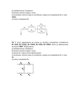 а) еквивалентну отпорност;
б) јачину укупне струје у колу;
в) количину топлоте која се ослободи у грани са отпорником R6 у току
2min;
д) снагу отпорника R2.

                                   R4
                       R2
              R1                   R5
                       R3
                                   R6

          A                               B



54. У колу приказаном на слици су познате електричне отпорности
R1=2kΩ, R2=12kΩ, R3=15kΩ, R4=3kΩ, R5=18kΩ. Коло је прикључено
на напон 300V. Израчунати:
а) еквивалентну отпорност;
б) јачину укупне струје у колу;
в) напон на који је коло прикључено;
г) количину топлоте која се ослободи у грани са отпорником R3 у току
2s;
д) снагу отпорника R2.
 