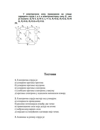 59.




                               Teстови
1. Електрична струја је:
а) усмерено кретање протона
б) усмерено кретање неутрона
в) усмерено кретање електрона
г) слободно кретање електрона у вакуму
д) кретање електрона у идеалном напонском извору

2. Електрична струја настаје под утицајем:
а) отпорности проводника
б) разлике потенцијала између две тачке
в) гравитационе силе која делује на атоме
г) међумолекуларних сила
д) ниједан од понуђених одговора није тачан.

3. Јединица за јачину струје је:
 