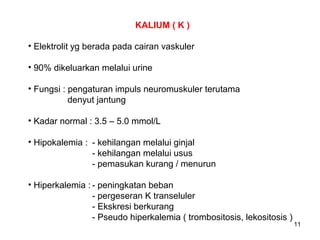 KALIUM ( K )
• Elektrolit yg berada pada cairan vaskuler
• 90% dikeluarkan melalui urine
• Fungsi : pengaturan impuls neuromuskuler terutama
denyut jantung
• Kadar normal : 3.5 – 5.0 mmol/L
• Hipokalemia : - kehilangan melalui ginjal
- kehilangan melalui usus
- pemasukan kurang / menurun
• Hiperkalemia : - peningkatan beban
- pergeseran K transeluler
- Ekskresi berkurang
- Pseudo hiperkalemia ( trombositosis, lekositosis )

11

 