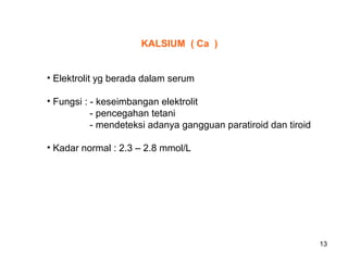 KALSIUM ( Ca )
• Elektrolit yg berada dalam serum
• Fungsi : - keseimbangan elektrolit
- pencegahan tetani
- mendeteksi adanya gangguan paratiroid dan tiroid
• Kadar normal : 2.3 – 2.8 mmol/L

13

 