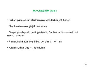 MAGNESIUM ( Mg )
• Kation pada cairan ekstraseluler dan terbanyak kedua
• Disekresi melalui ginjal dan feses
• Berpengaruh pada peningkatan K, Ca dan protein → aktivasi
neuromuskuler
• Penurunan kadar Mg diikuti penurunan ion lain
• Kadar normal : 85 – 135 mL/min

14

 