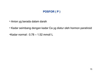 POSFOR ( P )
• Anion yg berada dalam darah
• Kadar seimbang dengan kadar Ca yg diatur oleh hormon paratiroid
•Kadar normal : 0.78 – 1.52 mmol/ L

15

 