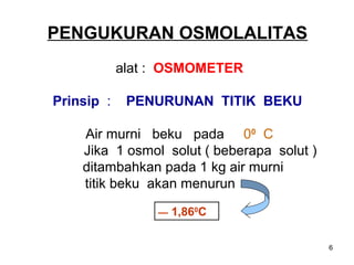 PENGUKURAN OSMOLALITAS
alat : OSMOMETER
Prinsip :

PENURUNAN TITIK BEKU

Air murni beku pada 00 C
Jika 1 osmol solut ( beberapa solut )
ditambahkan pada 1 kg air murni
titik beku akan menurun
—

1,860C
6

 