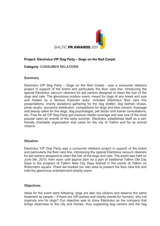 Project: Electrolux VIP Dog Party – Dogs on the Red Carpet

Category: CONSUMER RELATIONS


Summary

Electrolux VIP Dog Party – Dogs on the Red Carpet - was a consumer relations
project in support of the brand and particularly the floor care line, introducing the
special Electrolux vacuum cleaners for pet owners designed to clean the hair of the
dogs and cats. The glamorous outdoor event, meant for dogs of any breed and size
and hosted by a famous Estonian actor, included Electrolux floor care line
presentations, charity donations gathering for the dog shelter, dog fashion shows,
photo studio, souvenirs distribution, competitions for dogs and their owners, massage
and beauty salon for the dogs, dog psychologist, pet doctor and trainer consultations;
etc. Free for all VIP Dog Party got massive media coverage and was one of the most
popular open-air events of the early summer. Electrolux established itself as a pet-
friendly charitable organization that cares for the city of Tallinn and for its animal
citizens.



Situation

Electrolux VIP Dog Party was a consumer relations project in support of the brand
and particularly the floor care line, introducing the special Electrolux vacuum cleaners
for pet owners designed to clean the hair of the dogs and cats. The event was held on
June 5th, 2010, from noon until approx 5pm as a part of traditional Tallinn Old City
Days in the program of Tallinn New City Days festival in the centre of Tallinn on
Rotermann square. There we booked our own area to present the floor care line and
hold the glamorous entertainment-charity event.



Objectives

Ideas for the event were following: dogs are also city citizens and deserve the same
treatment as people – if there are VIP-parties and charity events for humans, why not
organize one for dogs? Our objective was to show Electrolux as the company that
brings cleanness to the city and homes, thus supporting dog owners and the dog
 