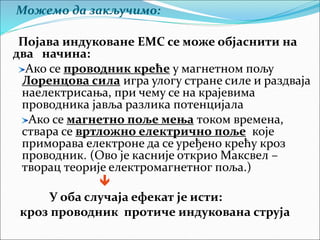 Можемо да закључимо:
Појава индуковане ЕМС се може објаснити на
два начина:
Ако се проводник креће у магнетном пољу
Лоренцова сила игра улогу стране силе и раздваја
наелектрисања, при чему се на крајевима
проводника јавља разлика потенцијала
Ако се магнетно поље мења током времена,
ствара се вртложно електрично поље које
приморава електроне да се уређено крећу кроз
проводник. (Ово је касније открио Максвел –
творац теорије електромагнетног поља.)

У оба случаја ефекат је исти:
кроз проводник протиче индукована струја
 