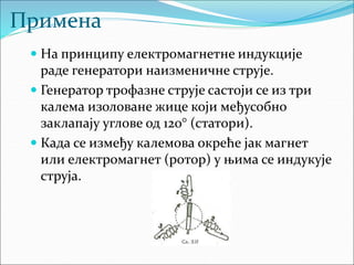 Примена
 На принципу електромагнетне индукције
раде генератори наизменичне струје.
 Генератор трофазне струје састоји се из три
калема изоловане жице који међусобно
заклапају углове од 120° (статори).
 Када се између калемова окреће јак магнет
или електромагнет (ротор) у њима се индукује
струја.
 