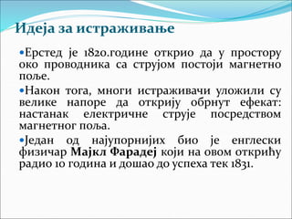 Идеја за истраживање
Ерстед је 1820.године открио да у простору
око проводника са струјом постоји магнетно
поље.
Након тога, многи истраживачи уложили су
велике напоре да открију обрнут ефекат:
настанак електричне струје посредством
магнетног поља.
Један од најупорнијих био је енглески
физичар Мајкл Фарадеј који на овом открићу
радио 10 година и дошао до успеха тек 1831.
 