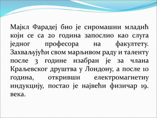 Мајкл Фарадеј био је сиромашни младић
који се са 20 година запослио као слуга
једног професора на факултету.
Захваљујући свом марљивом раду и таленту
после 3 године изабран је за члана
Краљевског друштва у Лондону, а после 10
година, откривши електромагнетну
индукцију, постао је највећи физичар 19.
века.
 