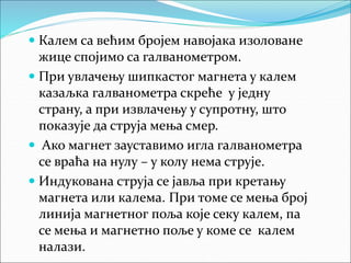  Калем са већим бројем навојака изоловане
жице спојимо са галванометром.
 При увлачењу шипкастог магнета у калем
казаљка галванометра скреће у једну
страну, а при извлачењу у супротну, што
показује да струја мења смер.
 Ако магнет зауставимо игла галванометра
се враћа на нулу – у колу нема струје.
 Индукована струја се јавља при кретању
магнета или калема. При томе се мења број
линија магнетног поља које секу калем, па
се мења и магнетно поље у коме се калем
налази.
 