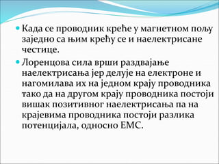  Када се проводник креће у магнетном пољу
заједно са њим крећу се и наелектрисане
честице.
 Лоренцова сила врши раздвајање
наелектрисања јер делује на електроне и
нагомилава их на једном крају проводника
тако да на другом крају проводника постоји
вишак позитивног наелектрисања па на
крајевима проводника постоји разлика
потенцијала, односно ЕМС.
 