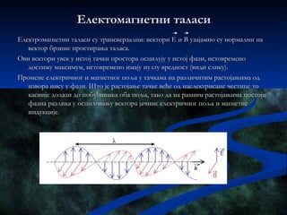 Електомагнетни таласи
Електромагнетни таласи су трансверзални: вектори Е и В узајамно су нормални на
   вектор брзине простирања таласа.
Ови вектори увек у истој тачки простора осцилују у истој фази, истовремено
   достижу максимум, истовремено имају нулту вредност (види слику).
Промене електричног и магнетног поља у тачкама на различитим растојањима од
   извора нису у фази. Што је растојање тачке веће од наелектрисане честице то
   касније долази до побуђивања оба поља, тако да на разним растојањима постоји
   фазна разлика у осциловању вектора јачине електричног поља и магнетне
   индукције.
 