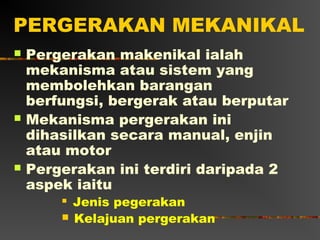 PERGERAKAN MEKANIKAL
   Pergerakan makenikal ialah
    mekanisma atau sistem yang
    membolehkan barangan
    berfungsi, bergerak atau berputar
   Mekanisma pergerakan ini
    dihasilkan secara manual, enjin
    atau motor
   Pergerakan ini terdiri daripada 2
    aspek iaitu
           Jenis pegerakan
           Kelajuan pergerakan
 