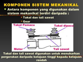 KOMPONEN SISTEM MEKANIKAL
    Antara komponen yang digunakan dalam
     sistem mekanikal terdiri daripada :
            Takal dan tali sawat
            Gear

       Takal Pemacu               Takal dipacu




        Motor                    Tali sawat
 Takal dan tali sawat digunakan untuk menukarkan
pergerakan daripada kelajuan tinggi kepada kelajuan
                       rendah
 
