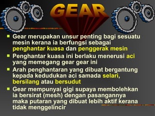    Gear merupakan unsur penting bagi sesuatu
    mesin kerana ia berfungsi sebagai
    penghantar kuasa dan penggerak mesin
   Penghantar kuasa ini berlaku menerusi aci
    yang memegang gear gear ini
   Arah penghantaran yang dibuat bergantung
    kepada kedudukan aci samada selari,
    bersilang atau bersudut
   Gear mempunyai gigi supaya membolehkan
    ia bersirat (mesh) dengan pasangannya
    maka putaran yang dibuat lebih aktif kerana
    tidak menggelincir
 