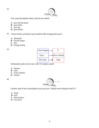 43.
Gear yang ditunjukkan dalam rajah di atas adalah
A gear rak dan pinan.
B gear heliks.
C gear taji.
D gear belitan.
44. Antara berikut, peralatan yang manakah tidak menggunakan gear?
A Motosikal
B Gerudi tangan
C Jam
D Gergaji puting
45.
Berdasarkan pada carta di atas, label X mungkin adalah
A tekanan.
B enjin.
C motor elektrik.
D manual.
46.
Gambar rajah di atas menunjukkan satu jenis gear. Apakah nama bahagian label X?
A Takal
B Syaf
C Gear pemacu
D Tali sawat
10
 