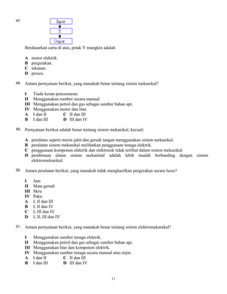 47.
Berdasarkan carta di atas, petak Y mungkin adalah
A motor elektrik.
B pergerakan.
C tekanan.
D proses.
48. Antara pernyataan berikut, yang manakah benar tentang sistem mekanikal?
I Tiada kesan pencemaran.
II Menggunakan sumber secara manual.
III Menggunakan petrol dan gas sebagai sumber bahan api.
IV Menggunakan motor dan litar.
A I dan II C II dan III
B I dan III D III dan IV
49. Pernyataan berikut adalah benar tentang sistem mekanikal, kecuali
A peralatan seperti mesin jahit dan gerudi tangan menggunakan sistem mekanikal.
B peralatan sistem mekanikal melibatkan penggunaan tenaga elektrik.
C penggunaan komponen elektrik dan elektronik tidak terlibat dalam sistem mekanikal.
D pembinaan alatan sistem mekaninal adalah lebih mudah berbanding dengan sistem
elektromekanikal.
50. Antara peralatan berikut, yang manakah tidak menghasilkan pergerakan secara lurus?
I Jam
II Mata gerudi
III Skru
IV Paku
A I, II dan III
B I, II dan IV
C I, III dan IV
D I, II, III dan IV
51. Antara pernyataan berikut, yang manakah benar tentang sistem elektromekanikal?
I Menggunakan sumber tenaga elektrik.
II Menggunakan petrol dan gas sebagai sumber bahan api.
III Menggunakan litar dan komponen elektrik.
IV Menggunakan sumber tenaga secara manual atau enjin.
A I dan II C II dan III
B I dan III D III dan IV
11
 