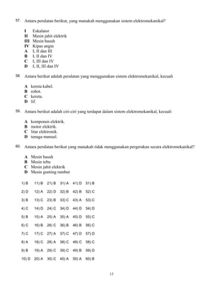 57. Antara peralatan berikut, yang manakah menggunakan sistem elektromekanikal?
I Eskalator
II Mesin jahit elektrik
III Mesin basuh
IV Kipas angin
A I, II dan III
B I, II dan IV
C I, III dan IV
D I, II, III dan IV
58. Antara berikut adalah peralatan yang menggunakan sistem elektromekanikal, kecuali
A kereta kabel.
B robot.
C kereta.
D lif.
59. Antara berikut adalah ciri-ciri yang terdapat dalam sistem elektromekanikal, kecuali
A komponen elektrik.
B motor elektrik.
C litar elektronik.
D tenaga manual.
60. Antara peralatan berikut yang manakah tidak menggunakan pergerakan secara elektromekanikal?
A Mesin basuh
B Mesin tebu
C Mesin jahit elektrik
D Mesin gunting rambut
13
1) B
2) D
3) B
4) C
5) B
6) C
7) C
8) A
9) B
10) D
11) B
12) A
13) C
14) D
15) A
16) B
17) C
18) C
19) A
20) A
21) B
22) D
23) B
24) C
25) A
26) C
27) A
28) A
29) C
30) C
31) A
32) B
33) C
34) D
35) A
36) B
37) C
38) C
39) C
40) A
41) D
42) B
43) A
44) D
45) D
46) B
47) D
48) C
49) B
50) A
51) B
52) C
53) C
54) D
55) C
56) C
57) D
58) C
59) D
60) B
 