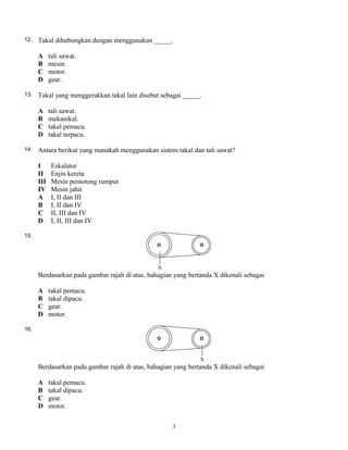 12. Takal dihubungkan dengan menggunakan _____.
A tali sawat.
B mesin.
C motor.
D gear.
13. Takal yang menggerakkan takal lain disebut sebagai _____.
A tali sawat.
B mekanikal.
C takal pemacu.
D takal terpacu.
14. Antara berikut yang manakah menggunakan sistem takal dan tali sawat?
I Eskalator
II Enjin kereta
III Mesin pemotong rumput
IV Mesin jahit
A I, II dan III
B I, II dan IV
C II, III dan IV
D I, II, III dan IV
15.
Berdasarkan pada gambar rajah di atas, bahagian yang bertanda X dikenali sebagai
A takal pemacu.
B takal dipacu.
C gear.
D motor.
16.
Berdasarkan pada gambar rajah di atas, bahagian yang bertanda X dikenali sebagai
A takal pemacu.
B takal dipacu.
C gear.
D motor.
3
 