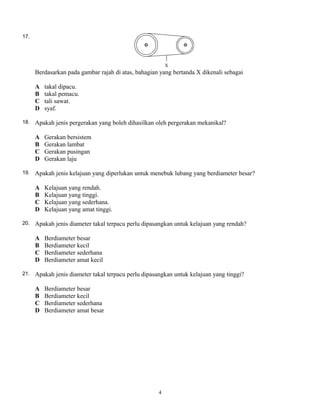 17.
Berdasarkan pada gambar rajah di atas, bahagian yang bertanda X dikenali sebagai
A takal dipacu.
B takal pemacu.
C tali sawat.
D syaf.
18. Apakah jenis pergerakan yang boleh dihasilkan oleh pergerakan mekanikal?
A Gerakan bersistem
B Gerakan lambat
C Gerakan pusingan
D Gerakan laju
19. Apakah jenis kelajuan yang diperlukan untuk menebuk lubang yang berdiameter besar?
A Kelajuan yang rendah.
B Kelajuan yang tinggi.
C Kelajuan yang sederhana.
D Kelajuan yang amat tinggi.
20. Apakah jenis diameter takal terpacu perlu dipasangkan untuk kelajuan yang rendah?
A Berdiameter besar
B Berdiameter kecil
C Berdiameter sederhana
D Berdiameter amat kecil
21. Apakah jenis diameter takal terpacu perlu dipasangkan untuk kelajuan yang tinggi?
A Berdiameter besar
B Berdiameter kecil
C Berdiameter sederhana
D Berdiameter amat besar
4
 