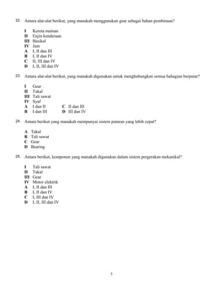 22. Antara alat-alat berikut, yang manakah menggunakan gear sebagai bahan pembinaan?
I Kereta mainan
II Enjin kenderaan
III Basikal
IV Jam
A I, II dan III
B I, II dan IV
C II, III dan IV
D I, II, III dan IV
23. Antara alat-alat berikut, yang manakah digunakan untuk menghubungkan semua bahagian berputar?
I Gear
II Takal
III Tali sawat
IV Syaf
A I dan II C II dan III
B I dan III D III dan IV
24. Antara berikut yang manakah mempunyai sistem putaran yang lebih cepat?
A Takal
B Tali sawat
C Gear
D Bearing
25. Antara berikut, komponen yang manakah digunakan dalam sistem pergerakan mekanikal?
I Tali sawat
II Takal
III Gear
IV Motor elektrik
A I, II dan III
B I, II dan IV
C I, III dan IV
D I, II, III dan IV
5
 