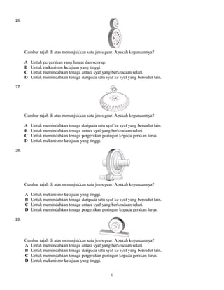 26.
Gambar rajah di atas menunjukkan satu jenis gear. Apakah kegunaannya?
A Untuk pergerakan yang lancar dan senyap.
B Untuk mekanisme kelajuan yang tinggi.
C Untuk memindahkan tenaga antara syaf yang berkeadaan selari.
D Untuk memindahkan tenaga daripada satu syaf ke syaf yang bersudut lain.
27.
Gambar rajah di atas menunjukkan satu jenis gear. Apakah kegunaannya?
A Untuk memindahkan tenaga daripada satu syaf ke syaf yang bersudut lain.
B Untuk memindahkan tenaga antara syaf yang berkeadaan selari.
C Untuk memindahkan tenaga pergerakan pusingan kepada gerakan lurus.
D Untuk mekanisme kelajuan yang tinggi.
28.
Gambar rajah di atas menunjukkan satu jenis gear. Apakah kegunaannya?
A Untuk mekanisme kelajuan yang tinggi.
B Untuk memindahkan tenaga daripada satu syaf ke syaf yang bersudut lain.
C Untuk memindahkan tenaga antara syaf yang berkeadaan selari.
D Untuk memindahkan tenaga pergerakan pusingan kepada gerakan lurus.
29.
Gambar rajah di atas menunjukkan satu jenis gear. Apakah kegunaannya?
A Untuk memindahkan tenaga antara syaf yang berkeadaan selari.
B Untuk memindahkan tenaga daripada satu syaf ke syaf yang bersudut lain.
C Untuk memindahkan tenaga pergerakan pusingan kepada gerakan lurus.
D Untuk mekanisme kelajuan yang tinggi.
6
 
