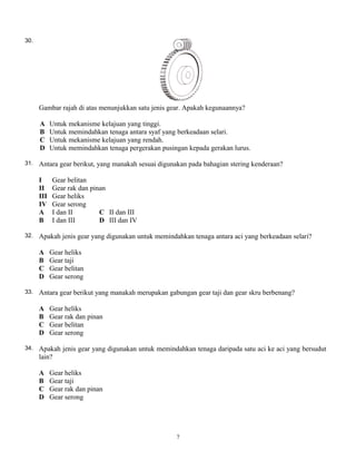 30.
Gambar rajah di atas menunjukkan satu jenis gear. Apakah kegunaannya?
A Untuk mekanisme kelajuan yang tinggi.
B Untuk memindahkan tenaga antara syaf yang berkeadaan selari.
C Untuk mekanisme kelajuan yang rendah.
D Untuk memindahkan tenaga pergerakan pusingan kepada gerakan lurus.
31. Antara gear berikut, yang manakah sesuai digunakan pada bahagian stering kenderaan?
I Gear belitan
II Gear rak dan pinan
III Gear heliks
IV Gear serong
A I dan II C II dan III
B I dan III D III dan IV
32. Apakah jenis gear yang digunakan untuk memindahkan tenaga antara aci yang berkeadaan selari?
A Gear heliks
B Gear taji
C Gear belitan
D Gear serong
33. Antara gear berikut yang manakah merupakan gabungan gear taji dan gear skru berbenang?
A Gear heliks
B Gear rak dan pinan
C Gear belitan
D Gear serong
34. Apakah jenis gear yang digunakan untuk memindahkan tenaga daripada satu aci ke aci yang bersudut
lain?
A Gear heliks
B Gear taji
C Gear rak dan pinan
D Gear serong
7
 