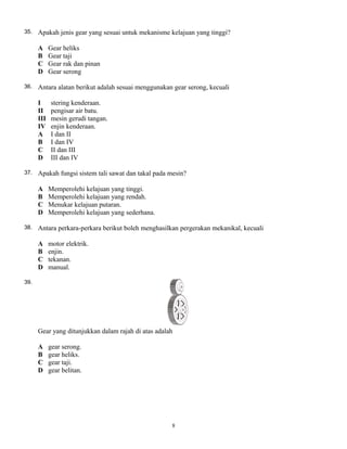 35. Apakah jenis gear yang sesuai untuk mekanisme kelajuan yang tinggi?
A Gear heliks
B Gear taji
C Gear rak dan pinan
D Gear serong
36. Antara alatan berikut adalah sesuai menggunakan gear serong, kecuali
I stering kenderaan.
II pengisar air batu.
III mesin gerudi tangan.
IV enjin kenderaan.
A I dan II
B I dan IV
C II dan III
D III dan IV
37. Apakah fungsi sistem tali sawat dan takal pada mesin?
A Memperolehi kelajuan yang tinggi.
B Memperolehi kelajuan yang rendah.
C Menukar kelajuan putaran.
D Memperolehi kelajuan yang sederhana.
38. Antara perkara-perkara berikut boleh menghasilkan pergerakan mekanikal, kecuali
A motor elektrik.
B enjin.
C tekanan.
D manual.
39.
Gear yang ditunjukkan dalam rajah di atas adalah
A gear serong.
B gear heliks.
C gear taji.
D gear belitan.
8
 