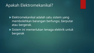 Apakah Elektromekanikal?
 Elektromekanikal adalah satu sistem yang
membolehkan barangan berfungsi, berputar
atau bergerak.
 Sistem ini memerlukan tenaga elektrik untuk
bergerak
 