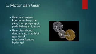 1. Motor dan Gear
 Gear ialah sejenis
komponen berputar
yang mempunyai gigi
pada bahagian luarnya.
 Gear disambung
dengan satu atau lebih
gear untuk
membolehkannya
berfungsi
 