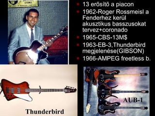 13 erősítő a piacon 1962-Roger Rossmeisl a Fenderhez kerül akusztikus basszusokat tervez+coronado 1965-CBS-13M$ 1963-EB-3,Thunderbird megjelenése(GIBSON) 1966-AMPEG freetless b. AUB-1 Thunderbird 