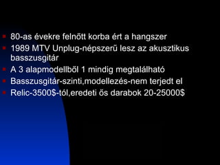 80-as évekre felnőtt korba ért a hangszer 1989 MTV Unplug-népszerű lesz az akusztikus basszusgitár A 3 alapmodellből 1 mindig megtalálható Basszusgitár-szinti,modellezés-nem terjedt el Relic-3500$-tól,eredeti ős darabok 20-25000$ 