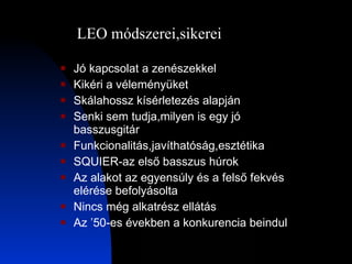 Jó kapcsolat a zenészekkel Kikéri a véleményüket Skálahossz kísérletezés alapján Senki sem tudja,milyen is egy jó basszusgitár Funkcionalitás,javíthatóság,esztétika SQUIER-az első basszus húrok Az alakot az egyensúly és a felső fekvés elérése befolyásolta Nincs még alkatrész ellátás Az ’50-es években a konkurencia beindul LEO módszerei,sikerei 