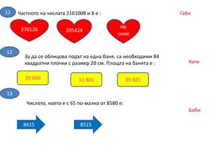 Частното на числата 2161008 и 8 е :11 Габи
270126 Не
знам
205424
12
За да се облицова подът на една баня, са необходими 84
квадратни плочки с размер 20 см. Площта на банята е :
33 600 35 02111 401
Кати
13
Числото, което е с 65 по-малко от 8580 е:
8415 8515
Боби
 