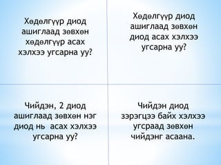 Хөдөлгүүр диод
ашиглаад зөвхөн
диод асах хэлхээ
угсарна уу?
Хөдөлгүүр диод
ашиглаад зөвхөн
хөдөлгүүр асах
хэлхээ угсарна уу?
Чийдэн диод
зэрэгцээ байх хэлхээ
угсраад зөвхөн
чийдэнг асаана.
Чийдэн, 2 диод
ашиглаад зөвхөн нэг
диод нь асах хэлхээ
угсарна уу?
 