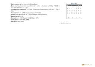 March 2013
Sist ema operat ivo Android 4.2 Jelly Bean
                                                                                  M         T   W    T    F    S         S
Schermo t ouchscreen capacitivo da 5 pollici a risoluzione 1080p Full HD e
                                                                                                          1    2         3
con una densità di 441 ppi
                                                                                   4        5   6    7    8    9     10
Processore quad-core 1.7 GHz Qualcomm Snapdragon 600 con 2 GB di
                                                                                  11    12      13   14   15   16    17
RAM
                                                                                  18    19      20   21   22   23    24
Fot ocamera da 13 MP megapixel con flash LED
                                                                                  25    26      27   28   29   30    31
Videocamera frontale da 2 megapixel per videochiamate
Memoria da 64 GB
                                                                                       <<        <        >         >>
Connet t ivit à 100 Mbps LTE, 42 Mbps HSPA
Wi-Fi, Bluet oot h, NFC, GPS
Bat t eria 2,400 mAh
                                                                             NEWSLETTER




                                                                                                                             PDFmyURL.com
 