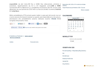 espandibile via slot micro-SD fino a 32GB. Due videocamere, anteriore e               No kia Asha 30 8 , 30 9 e 311 in edizio ne limitata
posteriore, rispettivamente da 0.3 e 2.0 megapixel, porta USB e HDMI,                 Charme

connettività Wi-Fi e Bluetooth 2.1 completano le dotazioni del V81. Il tutto sarà     Festa Preisto rica! per Nintendo 3DS: I Cro o ds
alimentato da una batteria da 3700 mAh e a fare da cervello troveremo Android                                                          Elenco completo
4.1 Jelly Bean.

Molto probabilmente ZTE porterà questo tablet in varie parti del mondo ma non         CALENDARIO
ci sono ancora informazioni precise su quando sarà disponibile ed a che prezzo,
                                                                                                                  January 2013
informazioni che probabilmente saranno delineate durante il Mobile World
                                                                                                    M         T   W     T    F    S         S
Congress del prossimo mese.
                                                                                                              1    2    3    4    5         6

                                                                              Plus                  7         8    9    10   11   12    13
         0            Twe e t   0             Mi piace     0      Share
                                                                                                    14     15     16    17   18   19    20
                                                                                                    21     22     23    24   25   26    27
       Mi piace        Invia        Registrati per vedere cosa piace ai tuoi amici.
                                                                                                    28     29     30    31

                                                                                                         <<         <        >         >>




Di itabletho use Pubblicato in : t ab le t and ro id
                                                                                      NEWSLETTER
 Scrivi un co mme nt o
                                                                                                         Iscrizio ne alla newsletter
                                                                                                          E-mail
Indietro :                                To rna alla ho me
Keo n e Peak al MWC 20 13: Smartpho ne...



                                                                                      VENDITA R4I 3DS

                                                                                      PC Gaming Blo gs - Blo gCatalo g Blo g Directo ry

                                                                                      R4i

                                                                                      R4 3DS Card

                                                                                      Nintendo R4 R4i 3ds

                                                                                      Vendita R4i

                                                                                      blo g directo ry
                                                                                                                                                PDFmyURL.com
 