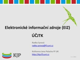 Elektronické informační zdroje (EIZ)
ÚČJTK
Radka Syrová
radka.syrova@ff.cuni.cz
Knihovna Jana Palacha FF UK
http://kjp.ff.cuni.cz
6. 1. 2015
 